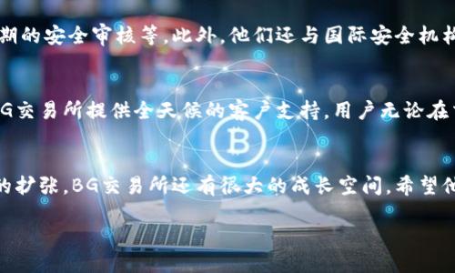 什么是BG交易所？
BG交易所，作为区块链和加密货币交易市场中的一名新秀，用独特的服务和友好的用户界面吸引了大量用户。自成立以来，BG交易所以其高效、安全的交易环境而闻名。它不仅支持多种加密货币的交易，还提供丰富的交易工具和功能，旨在为用户提供卓越的交易体验。

BG交易所的主要特点
在众多交易所中，BG交易所凭借几个显著的特点脱颖而出。用户界面友好，适合新手使用，同时也不乏专业交易者所需的高级功能。它提供24小时的客户支持，确保用户在遇到问题时能及时得到帮助。此外，BG交易所还注重用户资产的安全性，积极采用先进的安全措施，保障用户的资金安全。

如何注册和使用BG交易所？
注册BG交易所的过程相对简单。用户只需访问其官网，点击“注册”按钮，填写所需的基本信息，如邮箱、密码等。注册成功后，为了提高账户的安全性，建议用户进行身份验证。完成身份验证后，用户就可以开始充值、交易和提币。

交易种类和费用
BG交易所支持多种交易方式，包括现货交易、杠杆交易等，满足不同用户的需求。而且，BG交易所的交易费用在整个市场上也是相对竞争力的，一定程度上降低了用户的交易成本。在手续费方面，用户可以选择提币或交易过程中不同的收费方式，具体取决于所选择的交易对和交易量。

安全性保障
安全性无疑是BG交易所的一个重要卖点。BG交易所采取了多层次的安全防护措施，包括冷钱包存储、双重身份验证以及定期的安全审核等。此外，他们还与国际安全机构合作，确保用户在交易时得到充分的保护。这种对安全的重视，使得很多用户更加信赖BG交易所。

社区与客服支持
BG交易所非常重视与用户的沟通。他们拥有活跃的在线社区，用户可以在这里交流交易经验，分享最新的市场动态。同时，BG交易所提供全天候的客户支持，用户无论在交易的哪个环节遇到问题，都能迅速得到帮助。这种积极的互动，有助于提升用户的满意度和平台的信任度。

总结与前景展望
总的来说，BG交易所以其出色的用户体验和良好的安全性吸引了大量用户。未来，随着区块链技术的发展和加密货币市场的扩张，BG交易所还有很大的成长空间。希望他们能继续保持创新，不断为用户提供更好的服务。

探索BG交易所：安全、便捷的加密货币交易平台